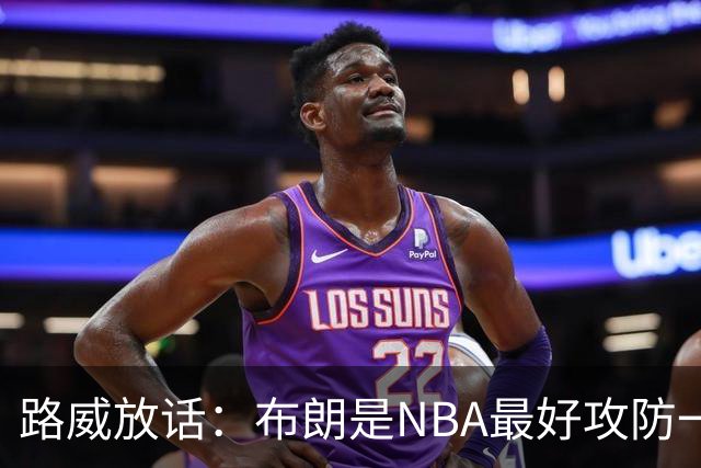 路威放话：布朗是NBA最好攻防一体球员，能压文班拿DPOY