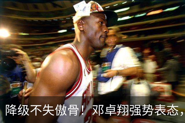 降级不失傲骨！邓卓翔强势表态，率三镇全力冲击重返中超