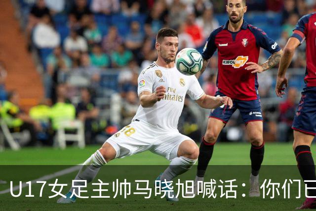 U17女足主帅马晓旭喊话：你们已经创造了历史 希望我们能走得更远